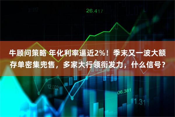 牛顾问策略 年化利率逼近2%！季末又一波大额存单密集兜售，多家大行领衔发力，什么信号？