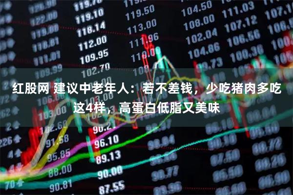 红股网 建议中老年人：若不差钱，少吃猪肉多吃这4样，高蛋白低脂又美味