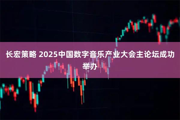 长宏策略 2025中国数字音乐产业大会主论坛成功举办