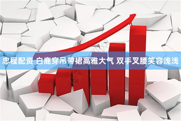 忠程配资 白鹿穿吊带裙高雅大气 双手叉腰笑容浅浅