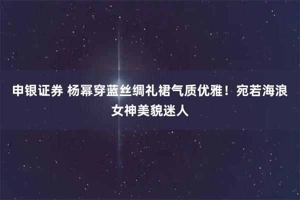 申银证券 杨幂穿蓝丝绸礼裙气质优雅！宛若海浪女神美貌迷人