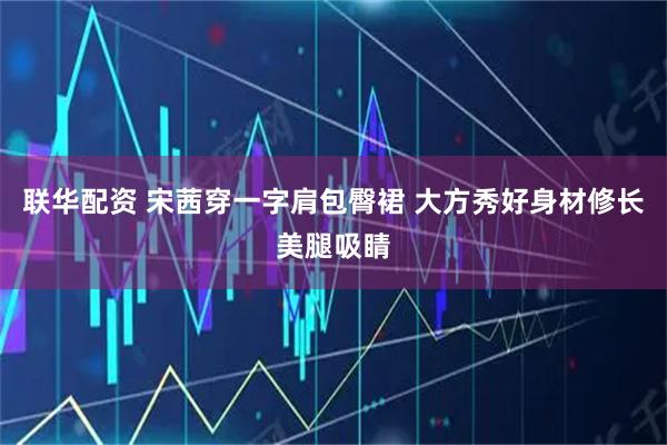 联华配资 宋茜穿一字肩包臀裙 大方秀好身材修长美腿吸睛