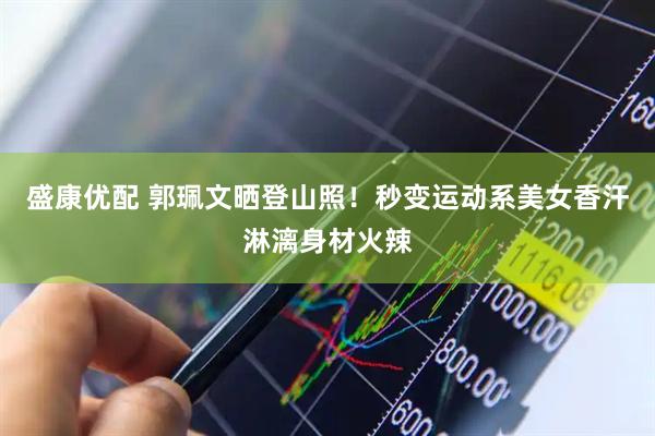 盛康优配 郭珮文晒登山照！秒变运动系美女香汗淋漓身材火辣