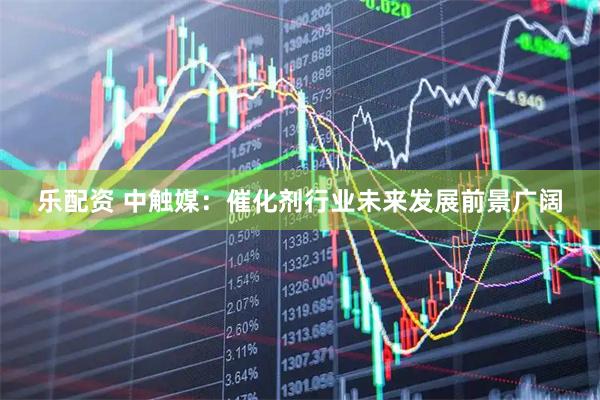 乐配资 中触媒：催化剂行业未来发展前景广阔
