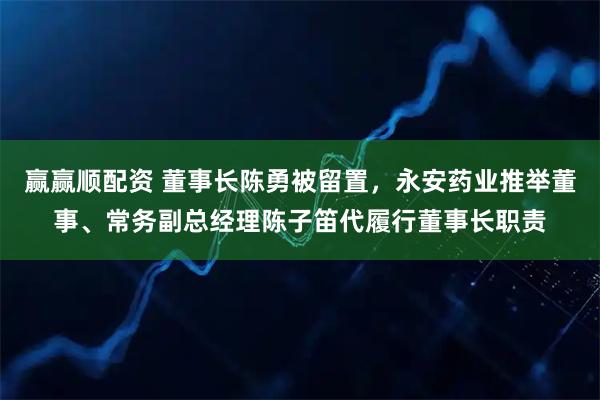 赢赢顺配资 董事长陈勇被留置，永安药业推举董事、常务副总经理陈子笛代履行董事长职责