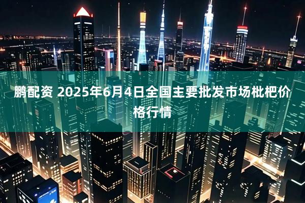 鹏配资 2025年6月4日全国主要批发市场枇杷价格行情