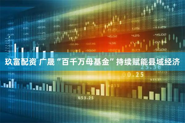 玖富配资 广晟“百千万母基金”持续赋能县域经济