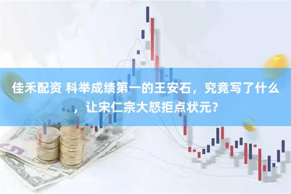 佳禾配资 科举成绩第一的王安石，究竟写了什么，让宋仁宗大怒拒点状元？