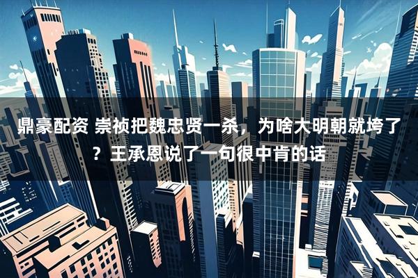 鼎豪配资 崇祯把魏忠贤一杀，为啥大明朝就垮了？王承恩说了一句很中肯的话