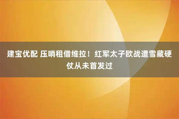 建宝优配 压哨租借维拉！红军太子欧战遭雪藏硬仗从未首发过