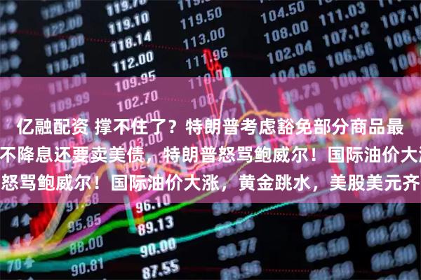 亿融配资 撑不住了？特朗普考虑豁免部分商品最高145%关税！美联储不降息还要卖美债，特朗普怒骂鲍威尔！国际油价大涨，黄金跳水，美股美元齐涨