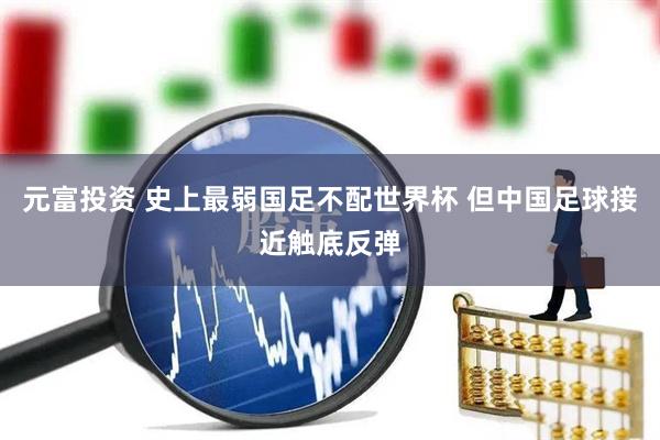 元富投资 史上最弱国足不配世界杯 但中国足球接近触底反弹