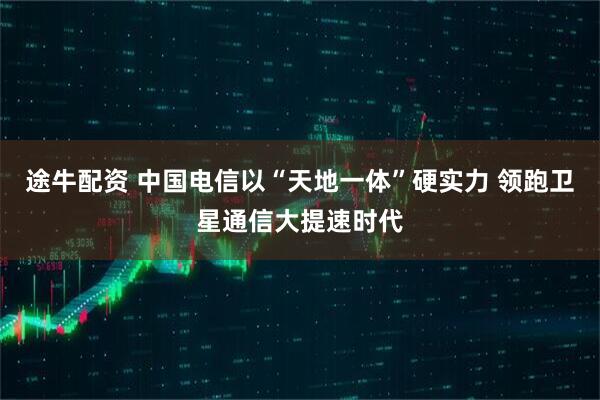 途牛配资 中国电信以“天地一体”硬实力 领跑卫星通信大提速时代