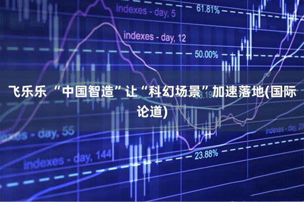 飞乐乐 “中国智造”让“科幻场景”加速落地(国际论道)