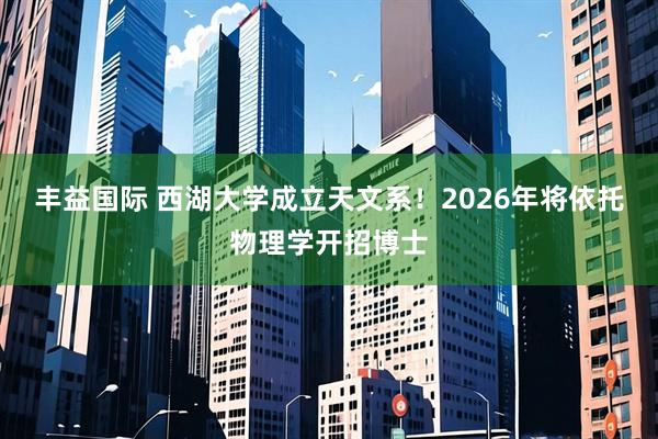丰益国际 西湖大学成立天文系！2026年将依托物理学开招博士