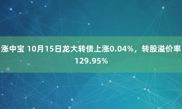 涨中宝 10月15日龙大转债上涨0.04%，转股溢价率129.95%