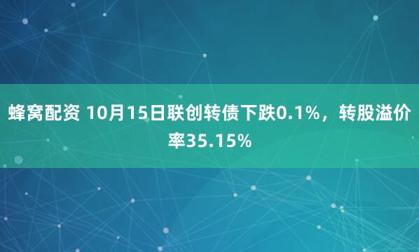 蜂窝配资 10月15日联创转债下跌0.1%,转股溢价率35.15%