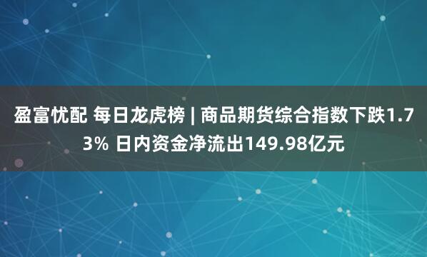 盈富忧配 每日龙虎榜 | 商品期货综合指数下跌1.73% 日内资金净流出149.98亿元