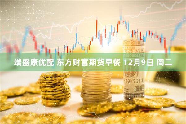 端盛康优配 东方财富期货早餐 12月9日 周二