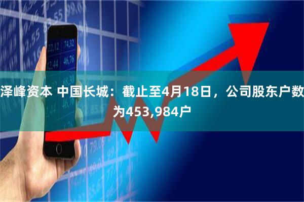 泽峰资本 中国长城：截止至4月18日，公司股东户数为453,984户