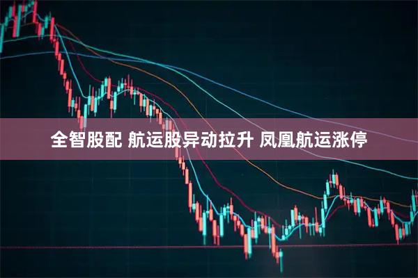 全智股配 航运股异动拉升 凤凰航运涨停