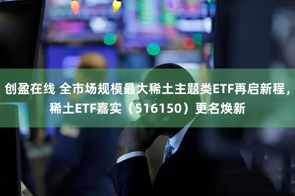 创盈在线 全市场规模最大稀土主题类ETF再启新程，稀土ETF嘉实（516150）更名焕新