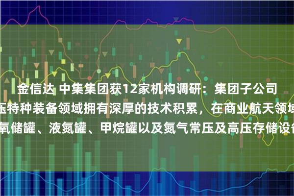 金信达 中集集团获12家机构调研：集团子公司中集安瑞科在低温和高压特种装备领域拥有深厚的技术积累，在商业航天领域能够提供液氧储罐、液氮罐、甲烷罐以及氮气常压及高压存储设备、高压氦气储气瓶组等（附调研问答）
