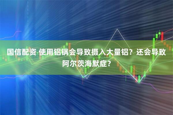 国信配资 使用铝锅会导致摄入大量铝？还会导致阿尔茨海默症？