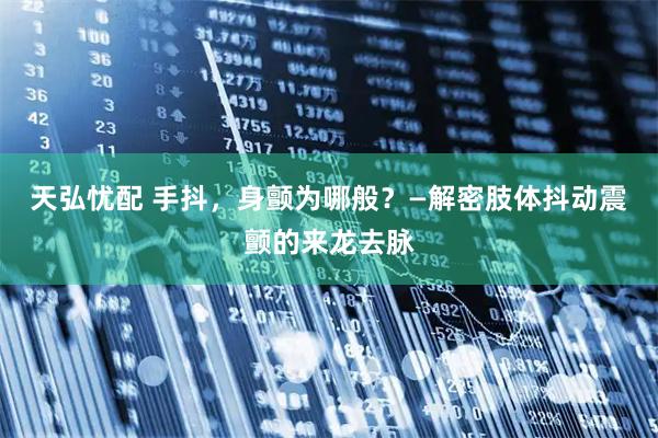 天弘忧配 手抖，身颤为哪般？—解密肢体抖动震颤的来龙去脉