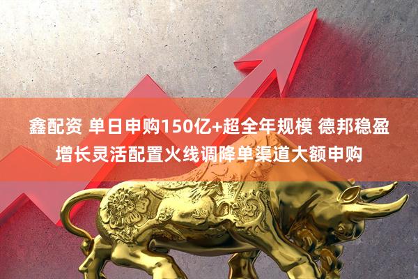 鑫配资 单日申购150亿+超全年规模 德邦稳盈增长灵活配置火线调降单渠道大额申购