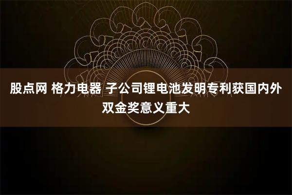 股点网 格力电器 子公司锂电池发明专利获国内外双金奖意义重大