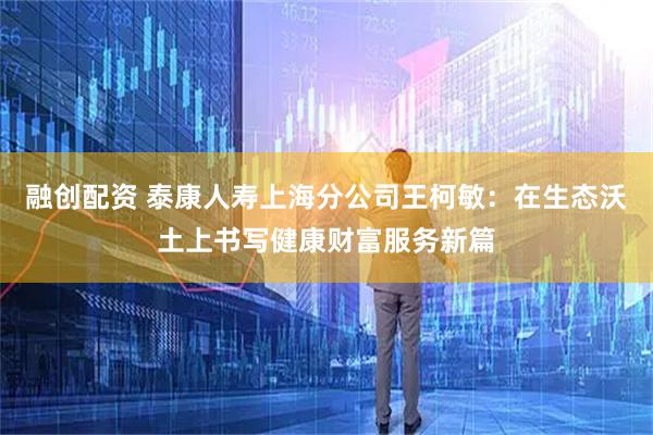 融创配资 泰康人寿上海分公司王柯敏：在生态沃土上书写健康财富服务新篇