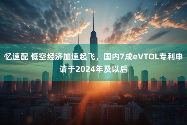 忆速配 低空经济加速起飞，国内7成eVTOL专利申请于2024年及以后
