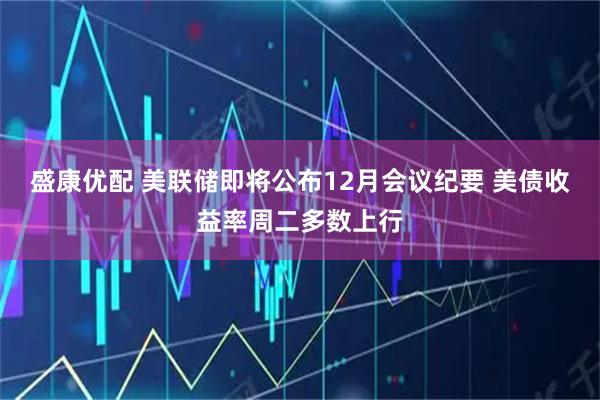 盛康优配 美联储即将公布12月会议纪要 美债收益率周二多数上行