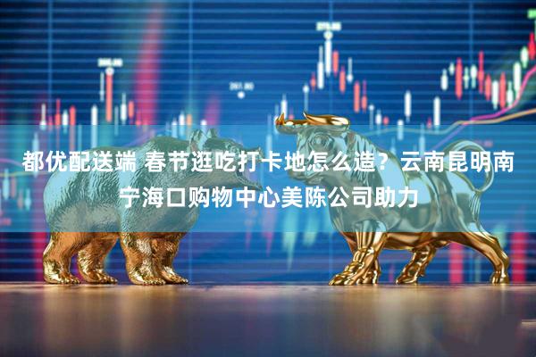 都优配送端 春节逛吃打卡地怎么造？云南昆明南宁海口购物中心美陈公司助力