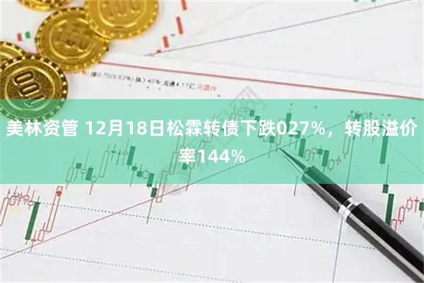 美林资管 12月18日松霖转债下跌027%，转股溢价率144%