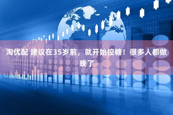 淘优配 建议在35岁前，就开始控糖！很多人都做晚了