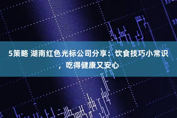 5策略 湖南红色光标公司分享：饮食技巧小常识，吃得健康又安心