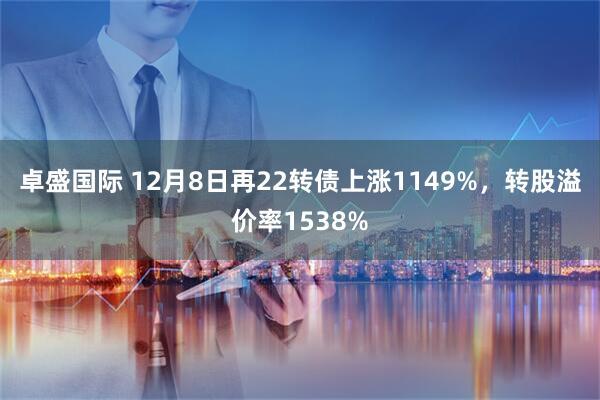 卓盛国际 12月8日再22转债上涨1149%，转股溢价率1538%