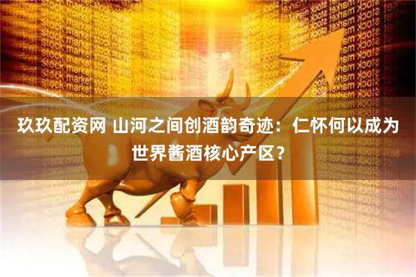 玖玖配资网 山河之间创酒韵奇迹：仁怀何以成为世界酱酒核心产区？