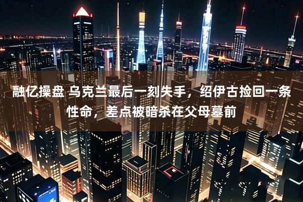 融亿操盘 乌克兰最后一刻失手，绍伊古捡回一条性命，差点被暗杀在父母墓前