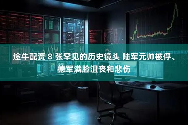 途牛配资 8 张罕见的历史镜头 陆军元帅被俘、德军满脸沮丧和悲伤