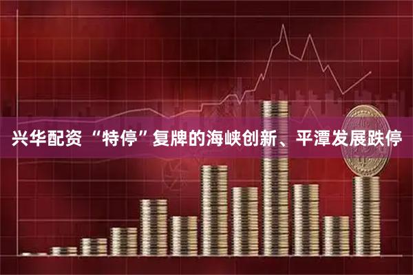兴华配资 “特停”复牌的海峡创新、平潭发展跌停