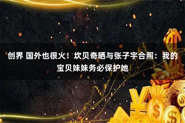 创界 国外也很火！坎贝奇晒与张子宇合照：我的宝贝妹妹务必保护她