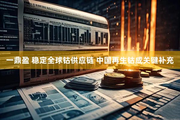 一鼎盈 稳定全球钴供应链 中国再生钴成关键补充