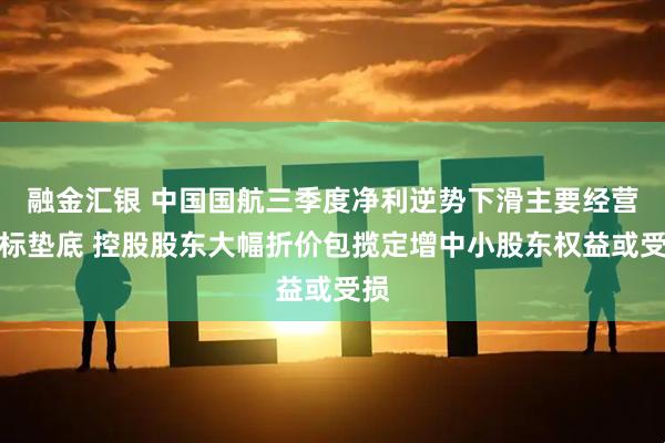 融金汇银 中国国航三季度净利逆势下滑主要经营指标垫底 控股股东大幅折价包揽定增中小股东权益或受损