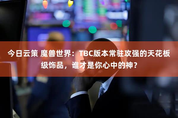 今日云策 魔兽世界：TBC版本常驻攻强的天花板级饰品，谁才是你心中的神？
