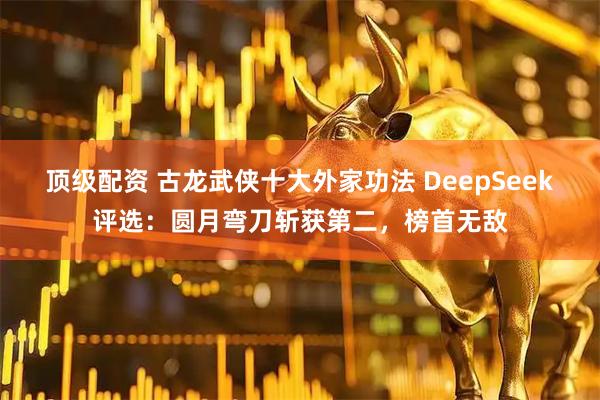 顶级配资 古龙武侠十大外家功法 DeepSeek评选：圆月弯刀斩获第二，榜首无敌