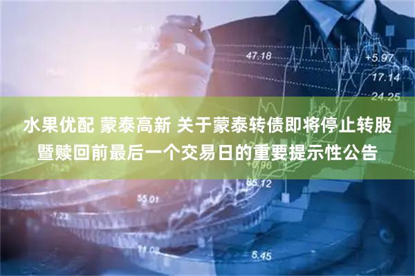 水果优配 蒙泰高新 关于蒙泰转债即将停止转股暨赎回前最后一个交易日的重要提示性公告