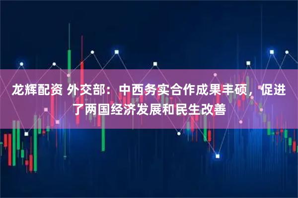 龙辉配资 外交部：中西务实合作成果丰硕，促进了两国经济发展和民生改善